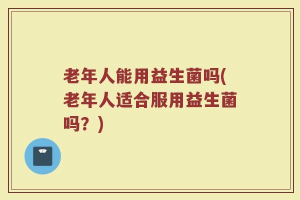 老年人能用益生菌吗(老年人适合服用益生菌吗？)