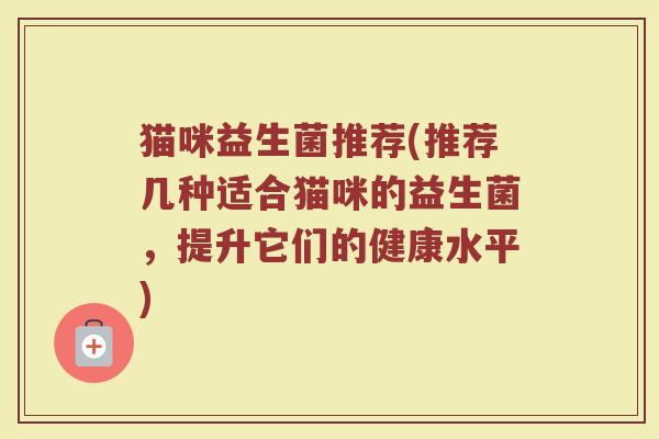 猫咪益生菌推荐(推荐几种适合猫咪的益生菌，提升它们的健康水平)