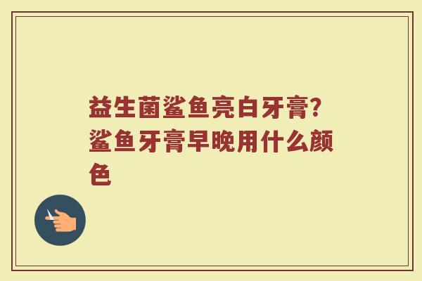 益生菌鲨鱼亮白牙膏？鲨鱼牙膏早晚用什么颜色