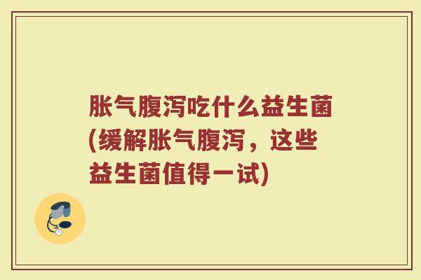 胀气腹泻吃什么益生菌(缓解胀气腹泻，这些益生菌值得一试)