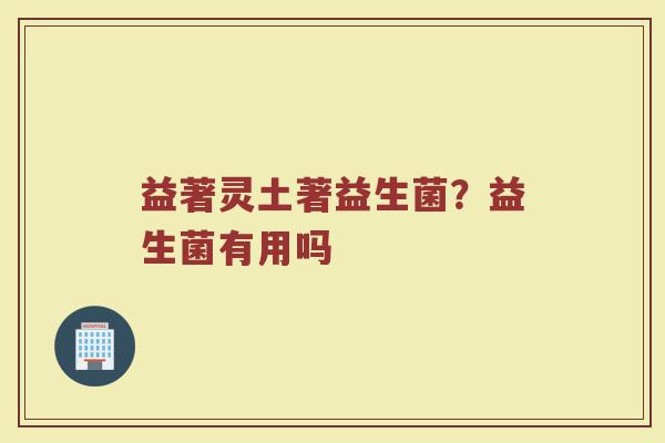 益著灵土著益生菌?益生菌有用吗 益著灵土著益生菌?益生菌有用吗