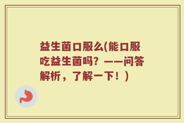 益生菌口服么(能口服吃益生菌吗？——问答解析，了解一下！)