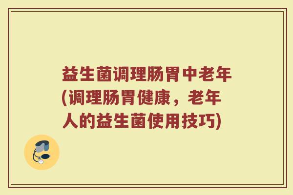 益生菌调理肠胃中老年(调理肠胃健康，老年人的益生菌使用技巧)