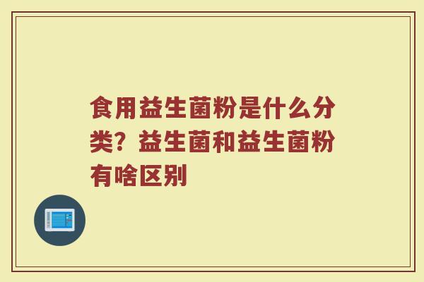 食用益生菌粉是什么分类？益生菌和益生菌粉有啥区别