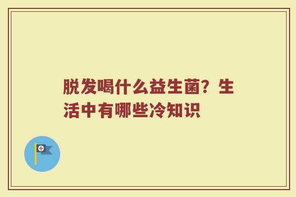 脱发喝什么益生菌？生活中有哪些冷知识