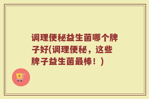 调理便秘益生菌哪个牌子好(调理便秘，这些牌子益生菌最棒！)