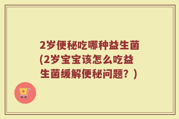 2岁便秘吃哪种益生菌(2岁宝宝该怎么吃益生菌缓解便秘问题？)