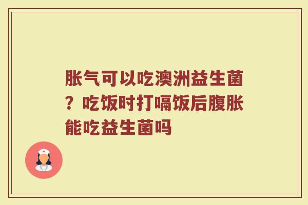 胀气可以吃澳洲益生菌？吃饭时打嗝饭后腹胀能吃益生菌吗
