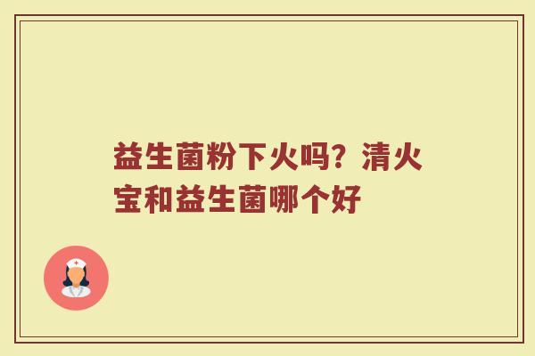 益生菌粉下火吗？清火宝和益生菌哪个好
