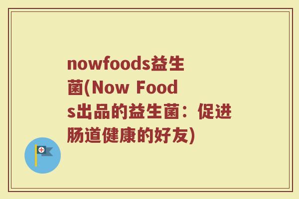 nowfoods益生菌(Now Foods出品的益生菌:促进肠道健康的好友) nowfoods益生菌(Now Foods出品的益生菌:促进肠道健康的好友)