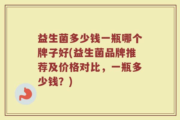 益生菌多少钱一瓶哪个牌子好(益生菌品牌推荐及价格对比，一瓶多少钱？)