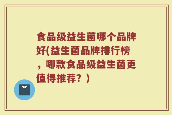 食品级益生菌哪个品牌好(益生菌品牌排行榜，哪款食品级益生菌更值得推荐？)