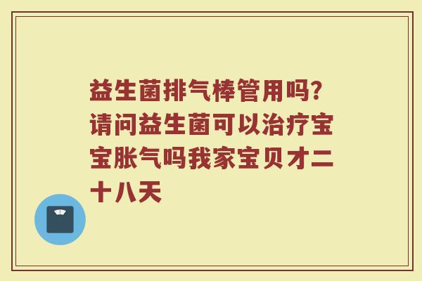 益生菌排气棒管用吗？请问益生菌可以治疗宝宝胀气吗我家宝贝才二十八天