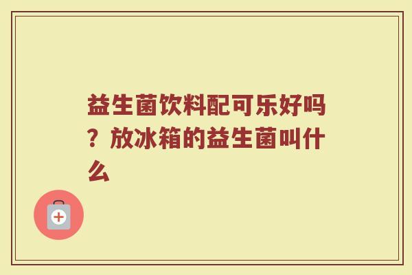 益生菌饮料配可乐好吗？放冰箱的益生菌叫什么