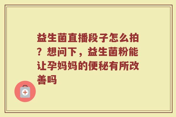 益生菌直播段子怎么拍?想问下,益生菌粉能让孕妈妈的有所改善吗 益生菌直播段子怎么拍?想问下,益生菌粉能让孕妈妈的有所改善吗