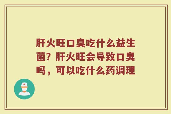 肝火旺口臭吃什么益生菌？肝火旺会导致口臭吗，可以吃什么药调理