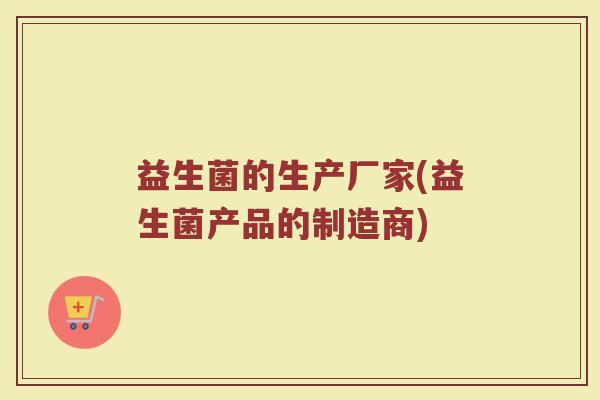 益生菌的生产厂家(益生菌产品的制造商) 益生菌的生产厂家(益生菌产品的制造商)