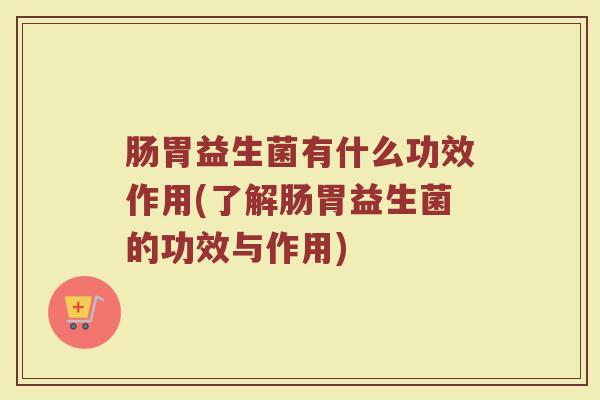 肠胃益生菌有什么功效作用(了解肠胃益生菌的功效与作用) 肠胃益生菌有什么功效作用(了解肠胃益生菌的功效与作用)