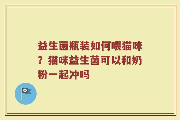 益生菌瓶装如何喂猫咪？猫咪益生菌可以和奶粉一起冲吗