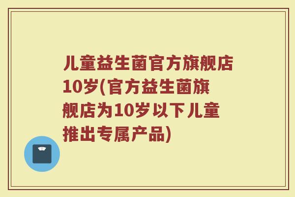儿童益生菌官方旗舰店10岁(官方益生菌旗舰店为10岁以下儿童推出专属产品)