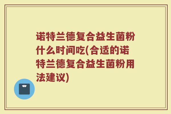 诺特兰德复合益生菌粉什么时间吃(合适的诺特兰德复合益生菌粉用法建议)