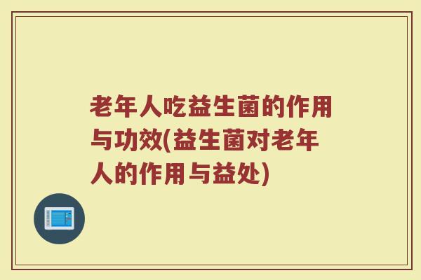 老年人吃益生菌的作用与功效(益生菌对老年人的作用与益处)