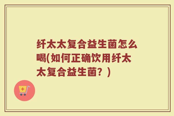 纤太太复合益生菌怎么喝(如何正确饮用纤太太复合益生菌？)