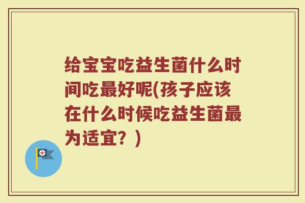 给宝宝吃益生菌什么时间吃最好呢(孩子应该在什么时候吃益生菌最为适宜？)