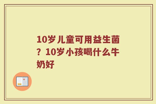 10岁儿童可用益生菌?10岁小孩喝什么牛奶好 10岁儿童可用益生菌?10岁小孩喝什么牛奶好