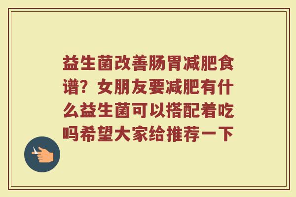 益生菌改善肠胃食谱?女朋友要有什么益生菌可以搭配着吃吗希望大家给推荐一下 益生菌改善肠胃食谱?女朋友要有什么益生菌可以搭配着吃吗希望大家给推荐一下