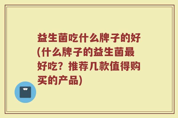 益生菌吃什么牌子的好(什么牌子的益生菌最好吃？推荐几款值得购买的产品)