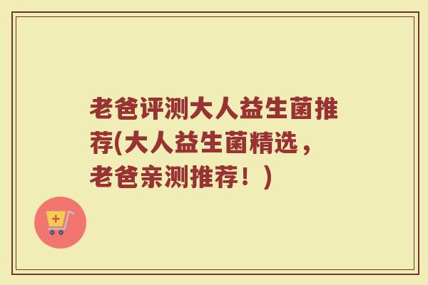老爸评测大人益生菌推荐(大人益生菌精选，老爸亲测推荐！)