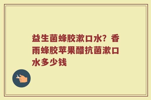 益生菌蜂胶漱口水？香雨蜂胶苹果醋抗菌漱口水多少钱