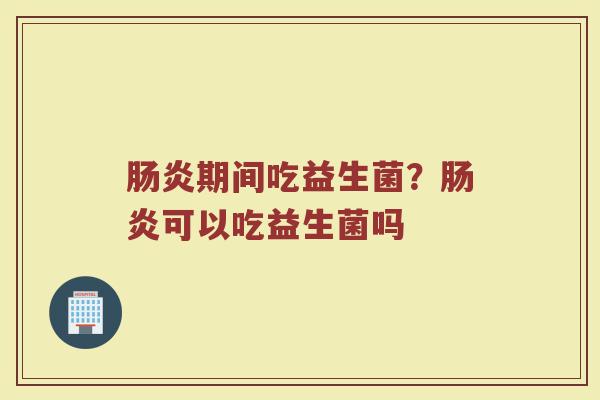 肠炎期间吃益生菌？肠炎可以吃益生菌吗