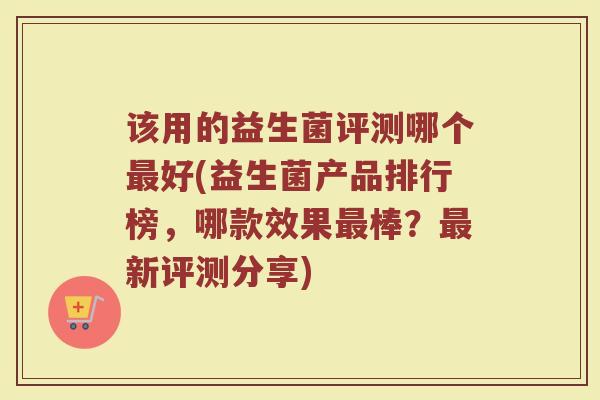 该用的益生菌评测哪个好(益生菌产品排行榜,哪款效果棒?新评测分享) 该用的益生菌评测哪个好(益生菌产品排行榜,哪款效果棒?新评测分享)