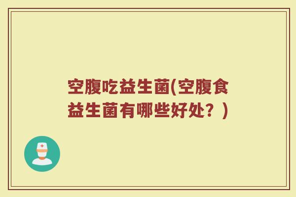 空腹吃益生菌(空腹食益生菌有哪些好处？)