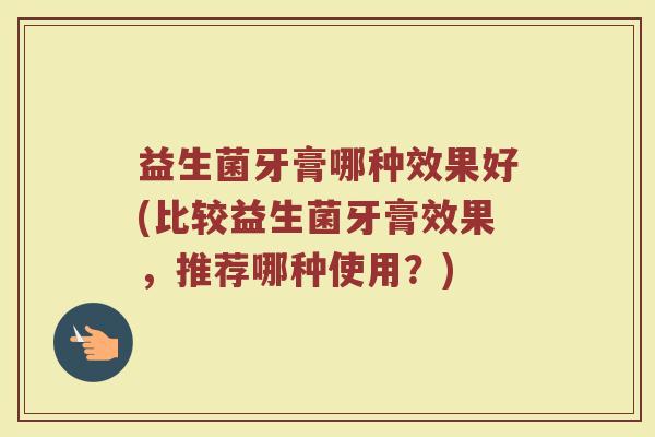 益生菌牙膏哪种效果好(比较益生菌牙膏效果，推荐哪种使用？)