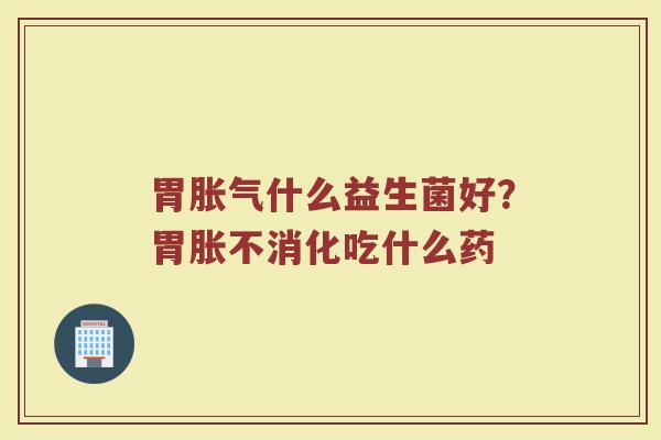 胃胀气什么益生菌好？胃胀不消化吃什么药