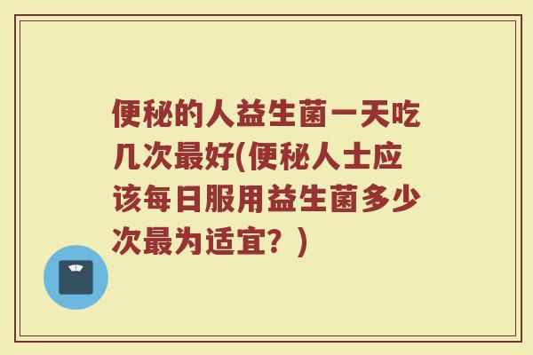 便秘的人益生菌一天吃几次最好(便秘人士应该每日服用益生菌多少次最为适宜？)