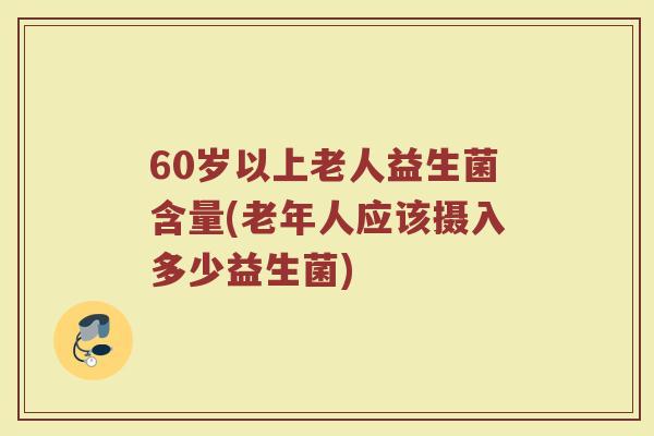60岁以上老人益生菌含量(老年人应该摄入多少益生菌)