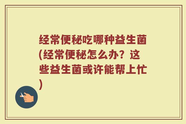 经常便秘吃哪种益生菌(经常便秘怎么办？这些益生菌或许能帮上忙)