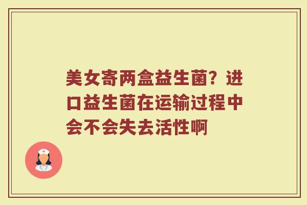 美女寄两盒益生菌?进口益生菌在运输过程中会不会失去活性啊
