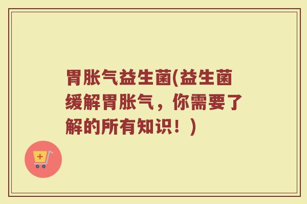 胃胀气益生菌(益生菌缓解胃胀气，你需要了解的所有知识！)