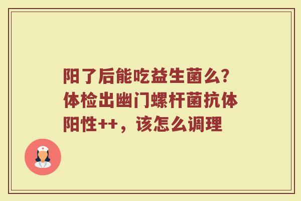 阳了后能吃益生菌么？体检出幽门螺杆菌抗体阳性++，该怎么调理
