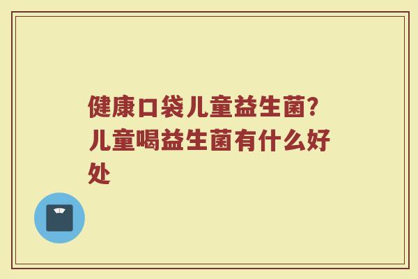 健康口袋儿童益生菌？儿童喝益生菌有什么好处