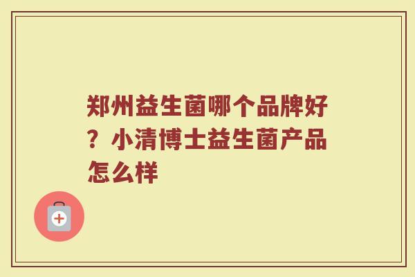 郑州益生菌哪个品牌好？小清博士益生菌产品怎么样