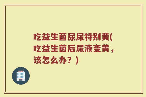 吃益生菌尿尿特别黄(吃益生菌后尿液变黄,该怎么办?) 吃益生菌尿尿特别黄(吃益生菌后尿液变黄,该怎么办?)