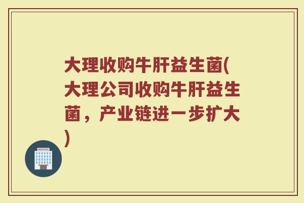 大理收购牛肝益生菌(大理公司收购牛肝益生菌,产业链进一步扩大)