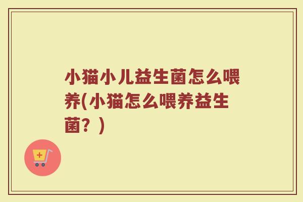 小猫小儿益生菌怎么喂养(小猫怎么喂养益生菌?)