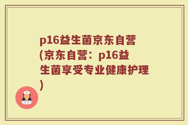 p16益生菌京东自营(京东自营:p16益生菌享受专业健康护理)